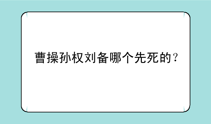 曹操孙权刘备哪个先死的？