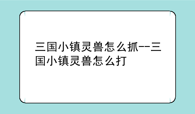 三国小镇灵兽怎么抓--三国小镇灵兽怎么打
